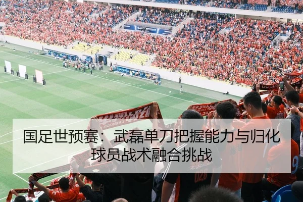 国足世预赛：武磊单刀把握能力与归化球员战术融合挑战