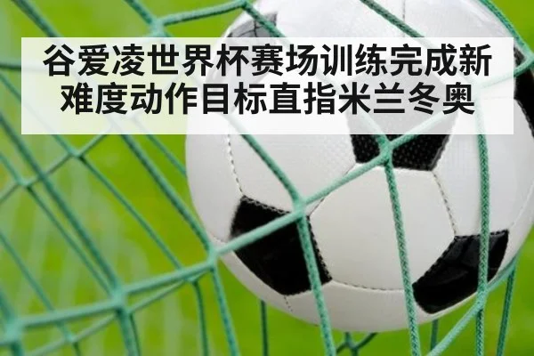谷爱凌世界杯赛场训练完成新难度动作目标直指米兰冬奥